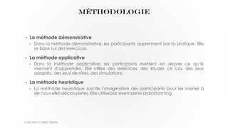 MÉTHODOLOGIE
• La méthode démonstrative
• Dans la méthode démonstrative, les participants apprennent par la pratique. Elle
se base sur des exercices.
• La méthode applicative
• Dans la méthode applicative, les participants mettent en œuvre ce qu’ils
viennent d’apprendre. Elle utilise des exercices, des études ce cas, des jeux
adaptés, des jeux de rôles, des simulations.
• La méthode heuristique
• La méthode heuristique suscite l’imagination des participants pour les mener à
de nouvelles découvertes. Elle utilise par exemplele brainstorming.
COACHING COURSE OUTLINE
 