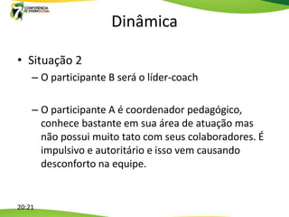 Dinâmica

• Situação 2
    – O participante B será o líder-coach

    – O participante A é coordenador pedagógico,
      conhece bastante em sua área de atuação mas
      não possui muito tato com seus colaboradores. É
      impulsivo e autoritário e isso vem causando
      desconforto na equipe.


20:21
 