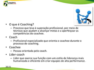 • O que é Coaching?
    – Processo que leva à superação profissional, por meio de
      técnicas que ajudam a alcançar metas e a aperfeiçoar as
      competências do coachee.
• Coach
    – Profissional especializado que orienta o coachee durante o
      processo de coaching.
• Coachee
    – Pessoa orientada pelo coach.
• Líder-coach
    – Líder que exerce sua função com um estilo de liderança mais
      humanizada e eficiente em criar equipes de alta performance.

20:21
 