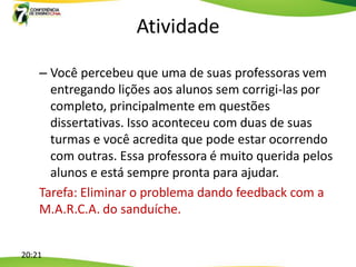 Atividade

    – Você percebeu que uma de suas professoras vem
      entregando lições aos alunos sem corrigi-las por
      completo, principalmente em questões
      dissertativas. Isso aconteceu com duas de suas
      turmas e você acredita que pode estar ocorrendo
      com outras. Essa professora é muito querida pelos
      alunos e está sempre pronta para ajudar.
    Tarefa: Eliminar o problema dando feedback com a
    M.A.R.C.A. do sanduíche.


20:21
 