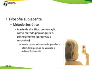 • Filosofia subjacente
    – Método Socrático
        • A arte da dialética: conversação
          como método para adquirir o
          conhecimento (perguntas e
          respostas).
           – Ironia: reconhecimento da ignorância
           – Maiêutica: procura da verdade e
             autoconhecimento




20:21
 