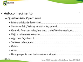 • Autoconhecimento
  – Questionário: Quem sou?
      •   Minha atividade favorita é...........................................................
      •   Sinto-me feliz/ triste/ importante, quando....... .........................
      •   Quando fico com raiva/me sinto triste/ tenho medo, eu............
      •   Vejo a mim mesmo como.............................................................
      •   Algo que faço bem é.....................................................................
      •   Se fosse criança, eu......................................................................
      •   Odeio............................................................................................
      •   Amo..............................................................................................
      •   Uma pergunta que tenho sobre a vida é......................................
  20:21                                            fonte: WOLK, Leonardo. A Arte de Soprar Brasas EM AÇÃO
 