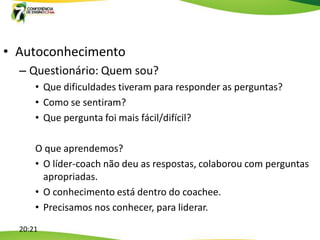 • Autoconhecimento
  – Questionário: Quem sou?
      • Que dificuldades tiveram para responder as perguntas?
      • Como se sentiram?
      • Que pergunta foi mais fácil/difícil?

      O que aprendemos?
      • O líder-coach não deu as respostas, colaborou com perguntas
        apropriadas.
      • O conhecimento está dentro do coachee.
      • Precisamos nos conhecer, para liderar.
  20:21
 