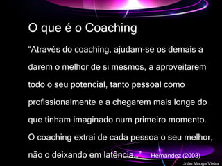O que é o Coaching
“Através do coaching, ajudam-se os demais a
darem o melhor de si mesmos, a aproveitarem
todo o seu potencial, tanto pessoal como
profissionalmente e a chegarem mais longe do
que tinham imaginado num primeiro momento.
O coaching extrai de cada pessoa o seu melhor,
não o deixando em latência…” Hernández (2003)
João Mouga Vieira
 