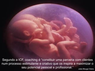 O que é o Coaching
“Através do coaching, ajudam-se os demais a
darem o melhor de si mesmos, a aproveitarem
todo o seu potencial, tanto pessoal como
profissionalmente e a chegarem mais longe do
que tinham imaginado num primeiro momento.
O coaching extrai de cada pessoa o seu melhor,
não o deixando em latência…” Hernández (2003)
Segundo a ICF, coaching é “constituir uma parceria com clientes
num processo estimulante e criativo que os inspira a maximizar o
seu potencial pessoal e profissional.” João Mouga Vieira
 