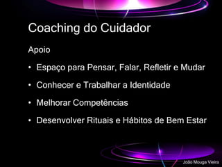 Coaching do Cuidador
Apoio
• Espaço para Pensar, Falar, Refletir e Mudar
• Conhecer e Trabalhar a Identidade
• Melhorar Competências
• Desenvolver Rituais e Hábitos de Bem Estar
João Mouga Vieira
 