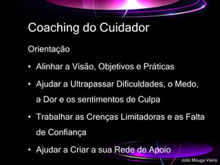 Coaching do Cuidador
Orientação
• Alinhar a Visão, Objetivos e Práticas
• Ajudar a Ultrapassar Dificuldades, o Medo,
a Dor e os sentimentos de Culpa
• Trabalhar as Crenças Limitadoras e as Falta
de Confiança
• Ajudar a Criar a sua Rede de Apoio
João Mouga Vieira
 