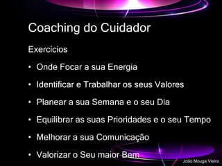 Coaching do Cuidador
Exercícios
• Onde Focar a sua Energia
• Identificar e Trabalhar os seus Valores
• Planear a sua Semana e o seu Dia
• Equilibrar as suas Prioridades e o seu Tempo
• Melhorar a sua Comunicação
• Valorizar o Seu maior Bem
João Mouga Vieira
 