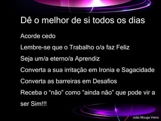 Dê o melhor de si todos os dias
Acorde cedo
Lembre-se que o Trabalho o/a faz Feliz
Seja um/a eterno/a Aprendiz
Converta a sua irritação em Ironia e Sagacidade
Converta as barreiras em Desafios
Receba o “não” como “ainda não” que pode vir a
ser Sim!!!
João Mouga Vieira
 