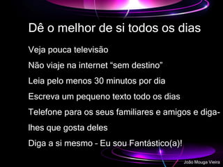 Dê o melhor de si todos os dias
Veja pouca televisão
Não viaje na internet “sem destino”
Leia pelo menos 30 minutos por dia
Escreva um pequeno texto todo os dias
Telefone para os seus familiares e amigos e diga-
lhes que gosta deles
Diga a si mesmo – Eu sou Fantástico(a)!
João Mouga Vieira
 