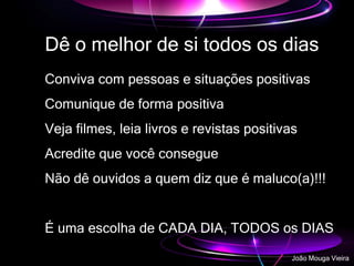 Dê o melhor de si todos os dias
Conviva com pessoas e situações positivas
Comunique de forma positiva
Veja filmes, leia livros e revistas positivas
Acredite que você consegue
Não dê ouvidos a quem diz que é maluco(a)!!!
É uma escolha de CADA DIA, TODOS os DIAS
João Mouga Vieira
 