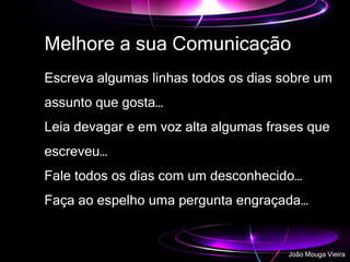 Melhore a sua Comunicação
Escreva algumas linhas todos os dias sobre um
assunto que gosta…
Leia devagar e em voz alta algumas frases que
escreveu…
Fale todos os dias com um desconhecido…
Faça ao espelho uma pergunta engraçada…
João Mouga Vieira
 