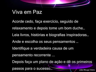 Viva em Paz
Acorde cedo, faça exercício, seguido de
relaxamento e depois tome um bom duche…
Leia livros, histórias e biografias inspiradoras…
Ande e escolha os seus pensamentos …
Identifique a verdadeira causa de um
pensamento recorrente ...
Depois faça um plano de ação e dê os primeiros
passos para o sucesso… João Mouga Vieira
 
