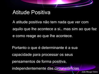 Atitude Positiva
A atitude positiva não tem nada que ver com
aquilo que lhe acontece a si… mas sim ao que faz
e como reage ao que lhe acontece.
Portanto o que é determinante é a sua
capacidade para processar os seus
pensamentos de forma positiva,
independentemente das circunstâncias.
João Mouga Vieira
 