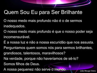 Quem Sou Eu para Ser Brilhante
O nosso medo mais profundo não é o de sermos
inadequados.
O nosso medo mais profundo é que o nosso poder seja
incomensurável.
É a nossa luz e não a nossa escuridão que nos assusta.
Perguntamos quem somos nós para sermos brilhantes,
grandiosos, talentosos, maravilhosos?
Na verdade, porque não haveríamos de sê-lo?
Somos filhos de Deus.
A nossa pequenez não serve o mundo João Mouga Vieira
 