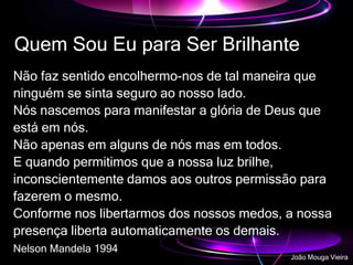 Não faz sentido encolhermo-nos de tal maneira que
ninguém se sinta seguro ao nosso lado.
Nós nascemos para manifestar a glória de Deus que
está em nós.
Não apenas em alguns de nós mas em todos.
E quando permitimos que a nossa luz brilhe,
inconscientemente damos aos outros permissão para
fazerem o mesmo.
Conforme nos libertarmos dos nossos medos, a nossa
presença liberta automaticamente os demais.
Nelson Mandela 1994
Quem Sou Eu para Ser Brilhante
João Mouga Vieira
 