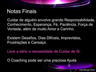 Notas Finais
Cuidar de alguém envolve grande Responsabilidade,
Conhecimento, Esperança, Fé, Paciência, Força de
Vontade, além de muito Amor e Carinho.
Existem Desafios, Dias Difíceis, Imprevistos,
Frustrações e Cansaço.
Leve a sério a necessidade de Cuidar de Si.
O Coaching pode ser uma preciosa Ajuda
João Mouga Vieira
 
