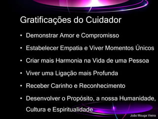 Gratificações do Cuidador
• Demonstrar Amor e Compromisso
• Estabelecer Empatia e Viver Momentos Únicos
• Criar mais Harmonia na Vida de uma Pessoa
• Viver uma Ligação mais Profunda
• Receber Carinho e Reconhecimento
• Desenvolver o Propósito, a nossa Humanidade,
Cultura e Espiritualidade
João Mouga Vieira
 