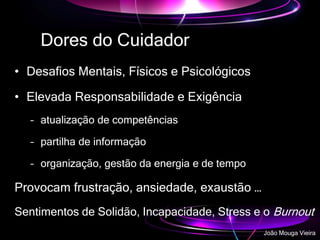 Dores do Cuidador
• Desafios Mentais, Físicos e Psicológicos
• Elevada Responsabilidade e Exigência
– atualização de competências
– partilha de informação
– organização, gestão da energia e de tempo
Provocam frustração, ansiedade, exaustão …
Sentimentos de Solidão, Incapacidade, Stress e o Burnout
João Mouga Vieira
 