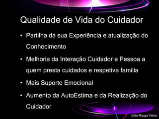 Qualidade de Vida do Cuidador
• Partilha da sua Experiência e atualização do
Conhecimento
• Melhoria da Interação Cuidador e Pessoa a
quem presta cuidados e respetiva família
• Mais Suporte Emocional
• Aumento da AutoEstima e da Realização do
Cuidador
João Mouga Vieira
 