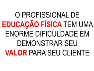 O PROFISSIONAL DE
EDUCAÇÃO FÍSICA TEM UMA
ENORME DIFICULDADE EM
DEMONSTRAR SEU
VALOR PARA SEU CLIENTE
 