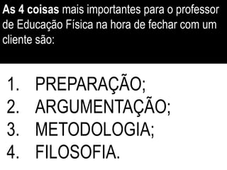 1. PREPARAÇÃO;
2. ARGUMENTAÇÃO;
3. METODOLOGIA;
4. FILOSOFIA.
As 4 coisas mais importantes para o professor
de Educação Física na hora de fechar com um
cliente são:
 