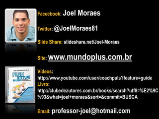 Faceebook: Joel Moraes
Twitter: @JoelMoraes81
Slide Share: slideshare.net/Joel-Moraes
Site: www.mundoplus.com.br
Vídeos:
http://www.youtube.com/user/coachpuls?feature=guide
Livro:
http://clubedeautores.com.br/books/search?utf8=%E2%9C
%93&what=joel+moraes&sort=&commit=BUSCA
Email: professor-joel@hotmail.com
 