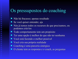 Os pressupostos do coaching Não há fracasso; apenas resultado Se você quiser entender, aja Nós já temos todos os recursos de que precisamos, ou podemos criá-los Todo comportamento tem um propósito Ter uma opção é melhor do que não ter nenhuma Você está fazendo o melhor possível Você cria sua própria realidade Coaching é uma parceria sinérgica  O cliente tem as respostas e o coach, as perguntas 