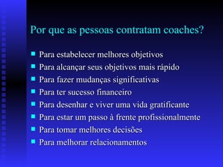 Por que as pessoas contratam coaches? Para estabelecer melhores objetivos Para alcançar seus objetivos mais rápido Para fazer mudanças significativas Para ter sucesso financeiro Para desenhar e viver uma vida gratificante Para estar um passo à frente profissionalmente Para tomar melhores decisões Para melhorar relacionamentos 