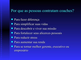 Por que as pessoas contratam coaches? Para fazer diferença  Para simplificar suas vidas Para descobrir e viver sua missão Para fortalecer seus alicerces pessoais Para reduzir stress Para aumentar sua renda Para se tornar melhor gerente, executivo ou empresário 