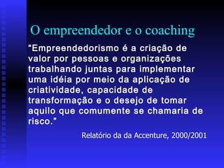 O empreendedor e o coaching “ Empreendedorismo é a criação de valor por pessoas e organizações trabalhando juntas para implementar uma idéia por meio da aplicação de criatividade, capacidade de transformação e o desejo de tomar aquilo que comumente se chamaria de risco.”  Relatório da da Accenture, 2000/2001 