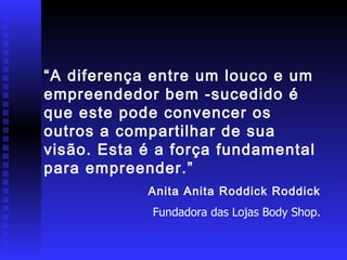 “ A diferença entre um louco e um empreendedor bem -sucedido é que este pode convencer os outros a compartilhar de sua visão. Esta é a força fundamental para empreender.” Anita Anita Roddick Roddick Fundadora das Lojas Body Shop. 
