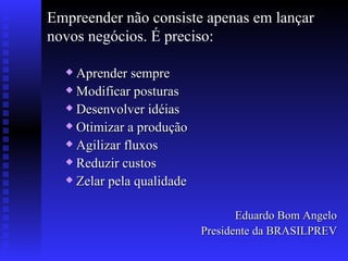 Empreender não consiste apenas em lançar novos negócios. É preciso: Aprender sempre Modificar posturas Desenvolver idéias Otimizar a produção Agilizar fluxos Reduzir custos Zelar pela qualidade Eduardo Bom Angelo Presidente da BRASILPREV 