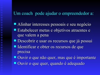 Um coach  pode ajudar o empreendedor a: Alinhar interesses pessoais e seu negócio Estabelecer metas e objetivos atraentes e que valem a pena Descobrir e usar os recursos que já possui Identificar e obter os recursos de que precisa Ouvir o que não quer, mas que é importante Ouvir o que quer, quando é adequado 