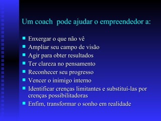Um coach  pode ajudar o empreendedor a: Enxergar o que não vê Ampliar seu campo de visão Agir para obter resultados Ter clareza no pensamento Reconhecer seu progresso Vencer o inimigo interno Identificar crenças limitantes e substituí-las por  crenças possibilitadoras Enfim, transformar o sonho em realidade 
