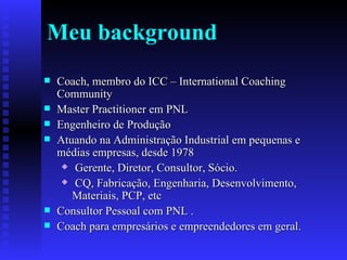 Meu background Coach, membro do ICC – International Coaching Community Master Practitioner em PNL Engenheiro de Produção Atuando na Administração Industrial em pequenas e médias empresas, desde 1978 Gerente, Diretor, Consultor, Sócio. CQ, Fabricação, Engenharia, Desenvolvimento, Materiais, PCP, etc Consultor Pessoal com PNL . Coach para empresários e empreendedores em geral. 