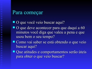 Para começar O que você veio buscar aqui? O que deve acontecer para que daqui a 60 minutos você diga que valeu a pena e que usou bem o seu tempo? Como vai saber se está obtendo o que veio buscar aqui? Que atitudes e comportamentos serão úteis para obter o que veio buscar? 