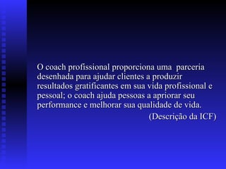 O coach profissional proporciona uma  parceria desenhada para ajudar clientes a produzir resultados gratificantes em sua vida profissional e pessoal; o coach ajuda pessoas a apriorar seu performance e melhorar sua qualidade de vida. (Descrição da ICF) 
