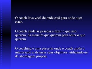 O coach leva você de onde está para onde quer estar. O coach ajuda as pessoas a fazer o que não querem, da maneira que querem para obter o que querem. O coaching é uma parceria onde o coach ajuda o interessado a alcançar seus objetivos, utilizando-se de abordagem própria. 