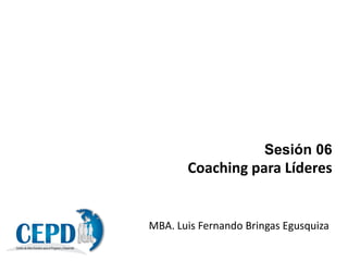 Sesión 06
Coaching para Líderes
MBA. Luis Fernando Bringas Egusquiza
 