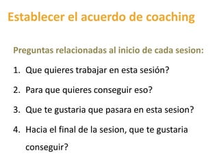 Establecer el acuerdo de coaching
Preguntas relacionadas al inicio de cada sesion:
1. Que quieres trabajar en esta sesión?
2. Para que quieres conseguir eso?
3. Que te gustaria que pasara en esta sesion?
4. Hacia el final de la sesion, que te gustaria
conseguir?
 