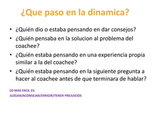¿Que paso en la dinamica?
• ¿Quién dio o estaba pensando en dar consejos?
• ¿Quién pensaba en la solucion al problema del
coachee?
• ¿Quién estaba pensando en una experiencia propia
similar a la del coachee?
• ¿Quién estaba pensando en la siguiente pregunta a
hacer al coachee antes de que terminara de hablar?
LO MAS FACIL ES:
JUZGAR/ACONSEJAR/DIRIGIR/TENER PREJUICIOS
 
