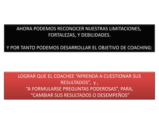 AHORA PODEMOS RECONOCER NUESTRAS LIMITACIONES,
FORTALEZAS, Y DEBILIDADES.
Y POR TANTO PODEMOS DESARROLLAR EL OBJETIVO DE COACHING:
LOGRAR QUE EL COACHEE “APRENDA A CUESTIONAR SUS
RESULTADOS”, y ,
“A FORMULARSE PREGUNTAS PODEROSAS”, PARA,
“CAMBIAR SUS RESULTADOS O DESEMPEÑOS”
 