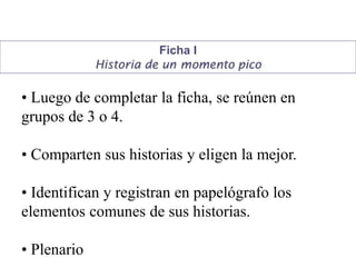 Ficha I
Historia de un momento pico
• Luego de completar la ficha, se reúnen en
grupos de 3 o 4.
• Comparten sus historias y eligen la mejor.
• Identifican y registran en papelógrafo los
elementos comunes de sus historias.
• Plenario
 