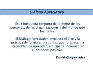 Es la búsqueda conjunta de lo mejor de las
personas, de las organizaciones y del mundo que
los rodea.
El Diálogo Apreciativo involucra el arte y la
práctica de formular preguntas que fortalecen la
capacidad de aprender, anticipar e incrementar
el potencial positivo.
David Cooperrider
Diálogo Apreciativo
 