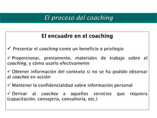 El proceso del coaching
El encuadre en el coaching
 Presentar el coaching como un beneficio o privilegio
 Proporcionar, previamente, materiales de trabajo sobre el
coaching, y cómo usarlo efectivamente
 Obtener información del contexto si no se ha podido observar
al coachee en acción
 Mantener la confidencialidad sobre información personal
 Derivar al coachee a aquellos servicios que requiera
(capacitación, consejería, consultoría, etc.)
 
