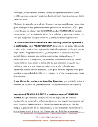 sostengan, de que el otro es tanto competente profesionalmente como
creíble en su desempeño y accionar diario, sincero y con un mensaje único
y contundente.
Obviamente todo ello es producto de conversaciones cotidianas y acuerdos
graduales que se van generando como producto de esta RELACIÓN… pero
recuerde que sin ellas, y sin CONFIANZA, no hay COMPROMISO posible:
compromiso en el sentido más sólido de la palabra, y ganas de trabajar, no
sólo por obligación sino por decisión, y hasta por elección personal!!
La tercera herramienta ineludible del Coaching Ejecutivo, aplicable a
la motivación, es el “FEEDFORWARD”. Es decir, no se quede sólo con la
crítica, -aún constructiva-, que pueda darle al empleado, por lo que éste ya
haya hecho. Pregúntele además: -¿Cómo podrías o podríamos hacerlo
mejor? Esto es generar una crítica constructiva hacia adelante. Y
construya con él la respuesta, apuntando a una visión de futuro. Pocas
cosas motivan tanto como la sensación de que podemos otorgarle más
calidad y valor a lo que hacemos, sobre todo si ello redundará en
beneficios absolutamente medibles, tanto para nuestro negocio como para
nuestra propia calidad de vida en el trabajo. No olvide nunca acercar estos
dos factores!
Y una última herramienta de Coaching Ejecutivo, que quizás lo anime a
correrse de su perfil de “jefe tradicional” (si usted considera que lo es!!!):
salga de su FÓRMULA DE ÉXITO y conéctese con su FUENTE DE
PODER. Si algo funcionó bien para usted en el pasado, en lo que a
conducción de personal se refiere, no tiene por qué seguir funcionando así
en el presente, necesariamente, ni mucho menos en el futuro. No sólo
porque la generación de los más jóvenes, la tan nombrada “generación Y”,
que quizás a usted le toque hoy liderar, sea tan distinta en su pensar y
Lic. Mónica Reta- Psicóloga Consultora en Recursos Humanos y Capacitación
Tel: 011-4280-6647 / 15-4073-8709 –
www.coachingypsicologia.com.ar – info@coachingypsicologia.com.ar
 