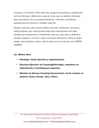 accionar, a la nuestra. Sino más bien, porque las personas, simplemente
son tan diversas y diferentes, unas de otras, que no admiten fórmulas
para conectarse con sus propias fortalezas, actitudes y grandezas …
aquellas que las mueven a trabajar cada día.
Busque entonces, para usted mismo como jefe, momentos, recursos y
estilos propios, que usted pueda elegir para comunicarse con ellos,
desafíos que proponerles y redoblarles cada vez, pero que en definitiva
siempre jueguen a su favor, como una fuente personal y única de poder
propio, para inspirar a otros a dar lo mejor de sí, en pos de una VISIÓN
COMÚN.
Lic. Mónica Reta
 Psicóloga. Coach ejecutiva y organizacional.
 Directora Ejecutiva de CoachingyPsicologia, consultora en
Capacitación y Coaching para empresas.
 Miembro de Morena Coaching Internacional, red de coaches en
América Latina, Europa, Asia y África.
Lic. Mónica Reta- Psicóloga Consultora en Recursos Humanos y Capacitación
Tel: 011-4280-6647 / 15-4073-8709 –
www.coachingypsicologia.com.ar – info@coachingypsicologia.com.ar
 