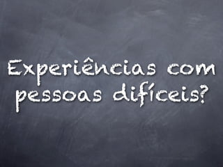 Experiências com
pessoas difíceis?
 