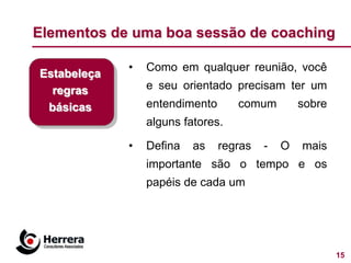Elementos de uma boa sessão de coaching

             •   Como em qualquer reunião, você
Estabeleça
  regras         e seu orientado precisam ter um
 básicas         entendimento      comum         sobre
                 alguns fatores.

             •   Defina   as    regras   -   O   mais
                 importante são o tempo e os
                 papéis de cada um




                                                         15
 